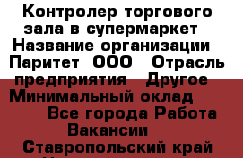 Контролер торгового зала в супермаркет › Название организации ­ Паритет, ООО › Отрасль предприятия ­ Другое › Минимальный оклад ­ 30 000 - Все города Работа » Вакансии   . Ставропольский край,Невинномысск г.